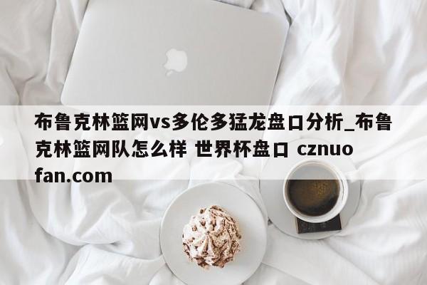 布鲁克林篮网vs多伦多猛龙盘口分析_布鲁克林篮网队怎么样 世界杯盘口 cznuofan.com