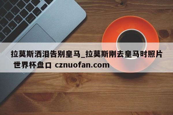 拉莫斯洒泪告别皇马_拉莫斯刚去皇马时照片 世界杯盘口 cznuofan.com
