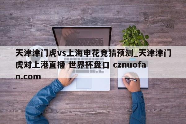 天津津门虎vs上海申花竞猜预测_天津津门虎对上港直播 世界杯盘口 cznuofan.com