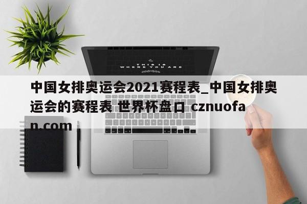 中国女排奥运会2021赛程表_中国女排奥运会的赛程表 世界杯盘口 cznuofan.com