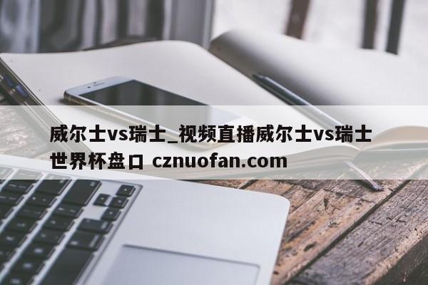威尔士vs瑞士_视频直播威尔士vs瑞士 世界杯盘口 cznuofan.com