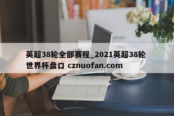 英超38轮全部赛程_2021英超38轮 世界杯盘口 cznuofan.com
