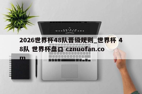 2026世界杯48队晋级规则_世界杯 48队 世界杯盘口 cznuofan.com