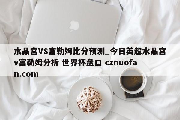 水晶宫VS富勒姆比分预测_今日英超水晶宫v富勒姆分析 世界杯盘口 cznuofan.com