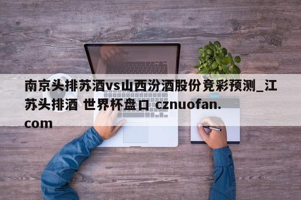 南京头排苏酒vs山西汾酒股份竞彩预测_江苏头排酒 世界杯盘口 cznuofan.com