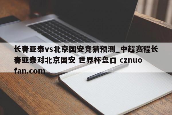 长春亚泰vs北京国安竞猜预测_中超赛程长春亚泰对北京国安 世界杯盘口 cznuofan.com