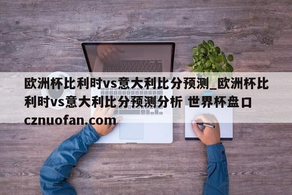 欧洲杯比利时vs意大利比分预测_欧洲杯比利时vs意大利比分预测分析 世界杯盘口 cznuofan.com