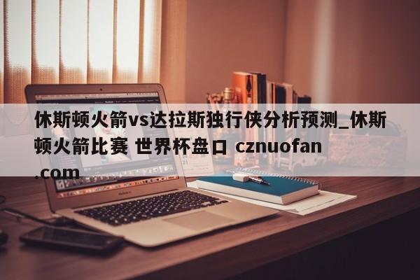 休斯顿火箭vs达拉斯独行侠分析预测_休斯顿火箭比赛 世界杯盘口 cznuofan.com