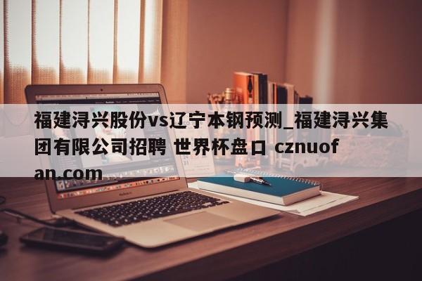福建浔兴股份vs辽宁本钢预测_福建浔兴集团有限公司招聘 世界杯盘口 cznuofan.com