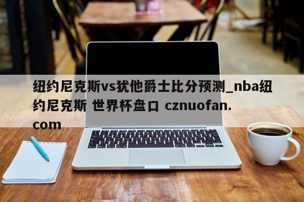 纽约尼克斯vs犹他爵士比分预测_nba纽约尼克斯 世界杯盘口 cznuofan.com