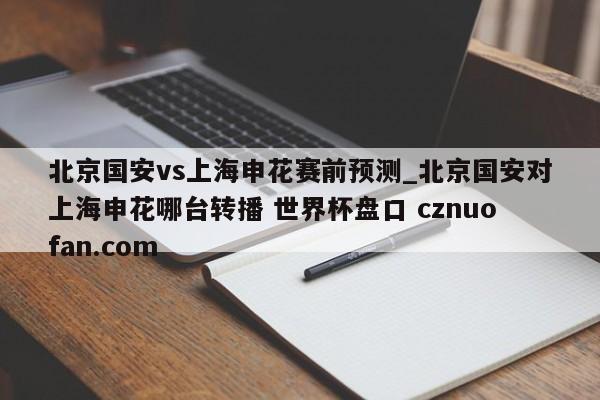北京国安vs上海申花赛前预测_北京国安对上海申花哪台转播 世界杯盘口 cznuofan.com