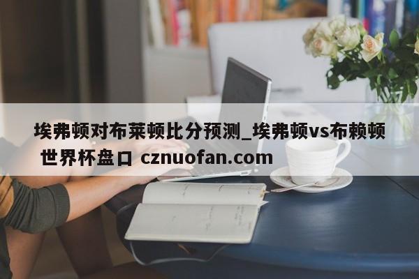 埃弗顿对布莱顿比分预测_埃弗顿vs布赖顿 世界杯盘口 cznuofan.com
