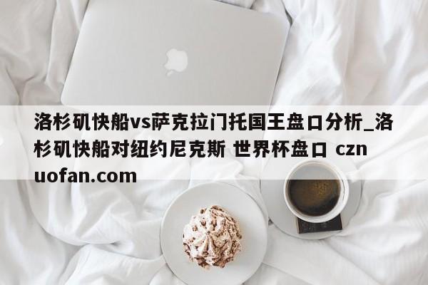 洛杉矶快船vs萨克拉门托国王盘口分析_洛杉矶快船对纽约尼克斯 世界杯盘口 cznuofan.com