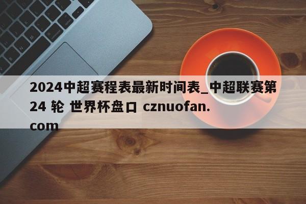 2024中超赛程表最新时间表_中超联赛第24 轮 世界杯盘口 cznuofan.com
