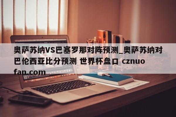 奥萨苏纳VS巴塞罗那对阵预测_奥萨苏纳对巴伦西亚比分预测 世界杯盘口 cznuofan.com