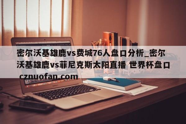 密尔沃基雄鹿vs费城76人盘口分析_密尔沃基雄鹿vs菲尼克斯太阳直播 世界杯盘口 cznuofan.com