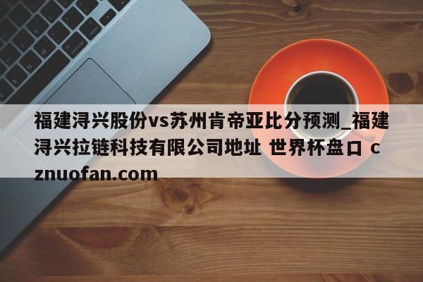 福建浔兴股份vs苏州肯帝亚比分预测_福建浔兴拉链科技有限公司地址 世界杯盘口 cznuofan.com