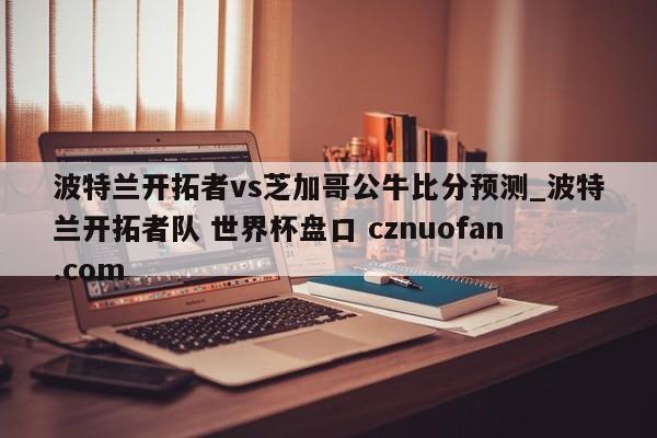 波特兰开拓者vs芝加哥公牛比分预测_波特兰开拓者队 世界杯盘口 cznuofan.com