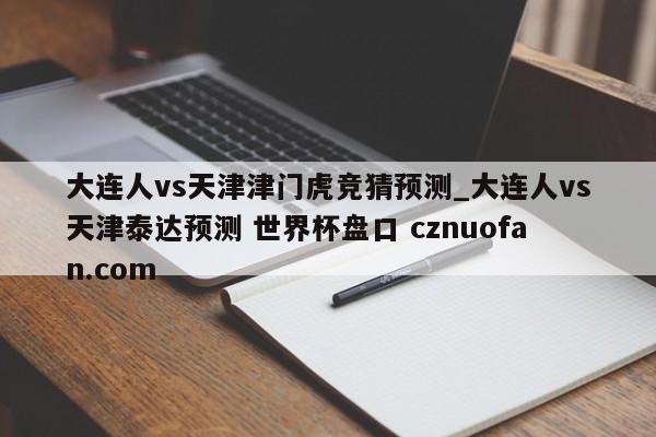 大连人vs天津津门虎竞猜预测_大连人vs天津泰达预测 世界杯盘口 cznuofan.com