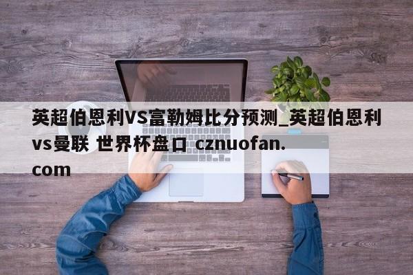 英超伯恩利VS富勒姆比分预测_英超伯恩利vs曼联 世界杯盘口 cznuofan.com