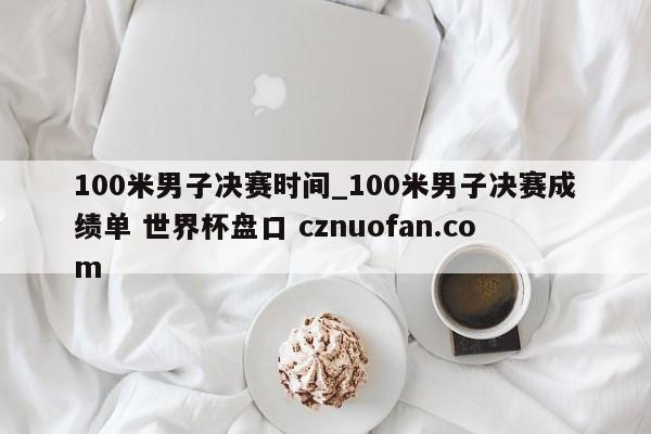 100米男子决赛时间_100米男子决赛成绩单 世界杯盘口 cznuofan.com