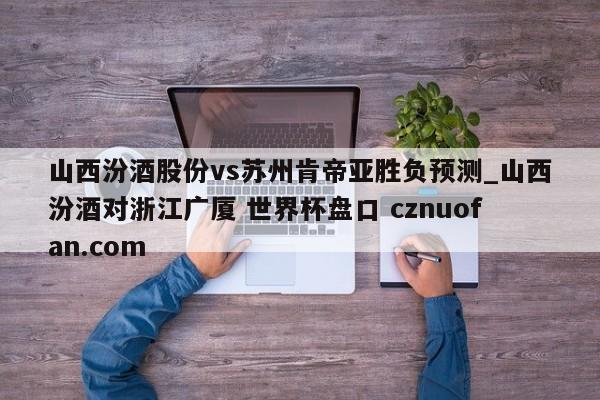 山西汾酒股份vs苏州肯帝亚胜负预测_山西汾酒对浙江广厦 世界杯盘口 cznuofan.com