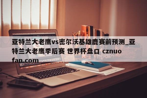 亚特兰大老鹰vs密尔沃基雄鹿赛前预测_亚特兰大老鹰季后赛 世界杯盘口 cznuofan.com