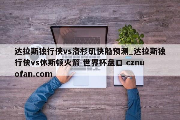 达拉斯独行侠vs洛杉矶快船预测_达拉斯独行侠vs休斯顿火箭 世界杯盘口 cznuofan.com