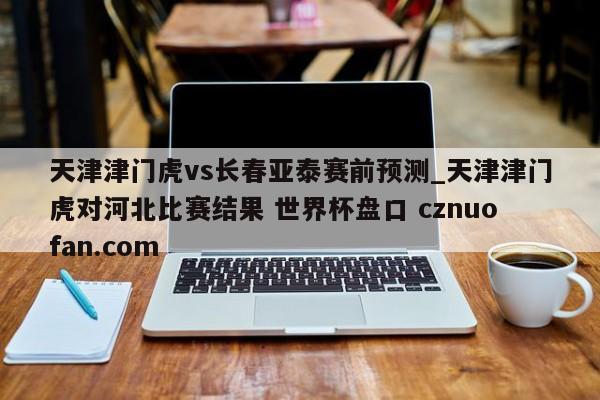 天津津门虎vs长春亚泰赛前预测_天津津门虎对河北比赛结果 世界杯盘口 cznuofan.com