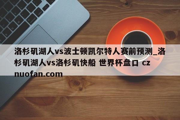 洛杉矶湖人vs波士顿凯尔特人赛前预测_洛杉矶湖人vs洛杉矶快船 世界杯盘口 cznuofan.com