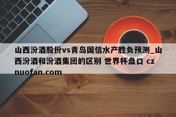 山西汾酒股份vs青岛国信水产胜负预测_山西汾酒和汾酒集团的区别 世界杯盘口 cznuofan.com
