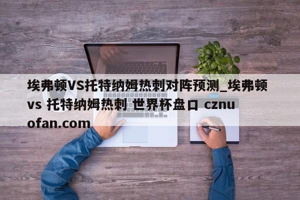 埃弗顿VS托特纳姆热刺对阵预测_埃弗顿 vs 托特纳姆热刺 世界杯盘口 cznuofan.com