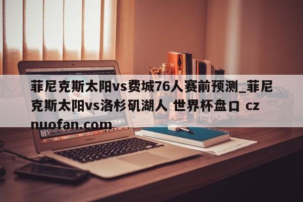 菲尼克斯太阳vs费城76人赛前预测_菲尼克斯太阳vs洛杉矶湖人 世界杯盘口 cznuofan.com