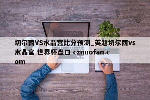 切尔西VS水晶宫比分预测_英超切尔西vs水晶宫 世界杯盘口 cznuofan.com
