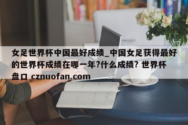 女足世界杯中国最好成绩_中国女足获得最好的世界杯成绩在哪一年?什么成绩? 世界杯盘口 cznuofan.com