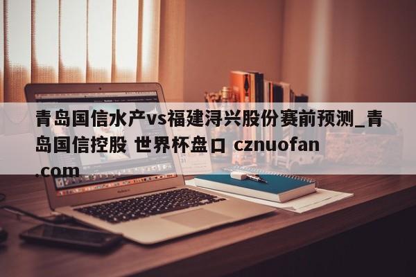 青岛国信水产vs福建浔兴股份赛前预测_青岛国信控股 世界杯盘口 cznuofan.com