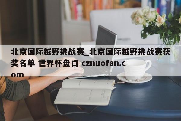 北京国际越野挑战赛_北京国际越野挑战赛获奖名单 世界杯盘口 cznuofan.com