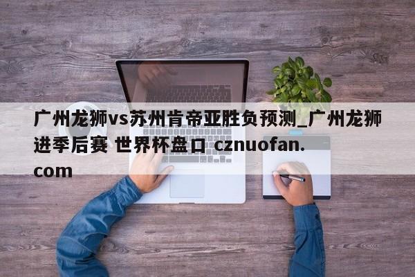 广州龙狮vs苏州肯帝亚胜负预测_广州龙狮进季后赛 世界杯盘口 cznuofan.com