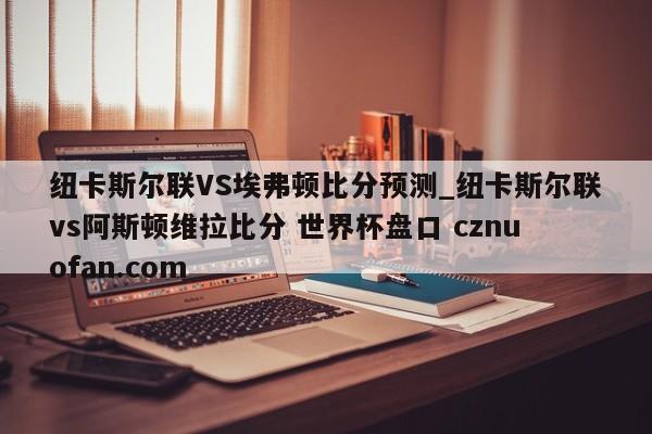 纽卡斯尔联VS埃弗顿比分预测_纽卡斯尔联vs阿斯顿维拉比分 世界杯盘口 cznuofan.com