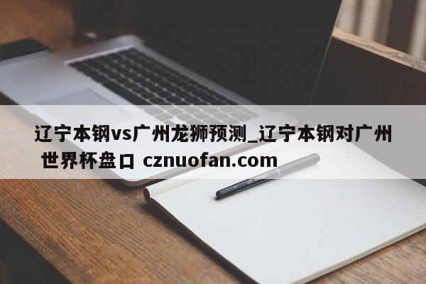 辽宁本钢vs广州龙狮预测_辽宁本钢对广州 世界杯盘口 cznuofan.com