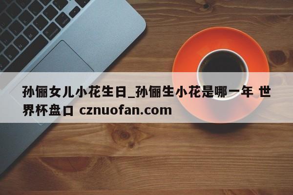 孙俪女儿小花生日_孙俪生小花是哪一年 世界杯盘口 cznuofan.com