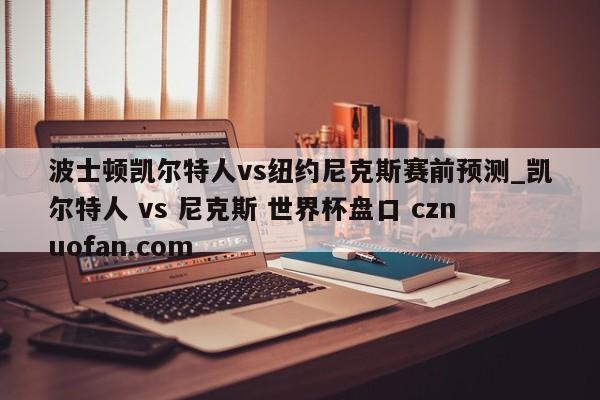波士顿凯尔特人vs纽约尼克斯赛前预测_凯尔特人 vs 尼克斯 世界杯盘口 cznuofan.com