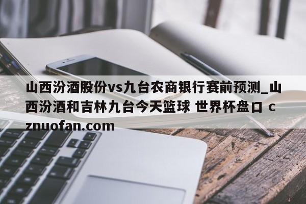 山西汾酒股份vs九台农商银行赛前预测_山西汾酒和吉林九台今天篮球 世界杯盘口 cznuofan.com