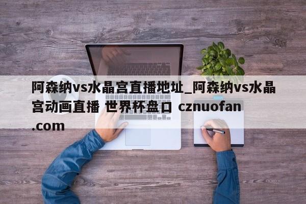 阿森纳vs水晶宫直播地址_阿森纳vs水晶宫动画直播 世界杯盘口 cznuofan.com