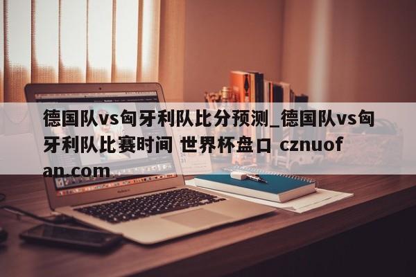 德国队vs匈牙利队比分预测_德国队vs匈牙利队比赛时间 世界杯盘口 cznuofan.com
