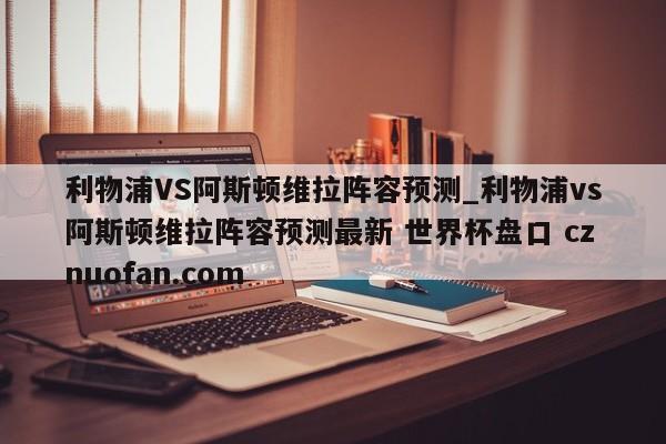利物浦VS阿斯顿维拉阵容预测_利物浦vs阿斯顿维拉阵容预测最新 世界杯盘口 cznuofan.com
