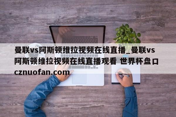 曼联vs阿斯顿维拉视频在线直播_曼联vs阿斯顿维拉视频在线直播观看 世界杯盘口 cznuofan.com