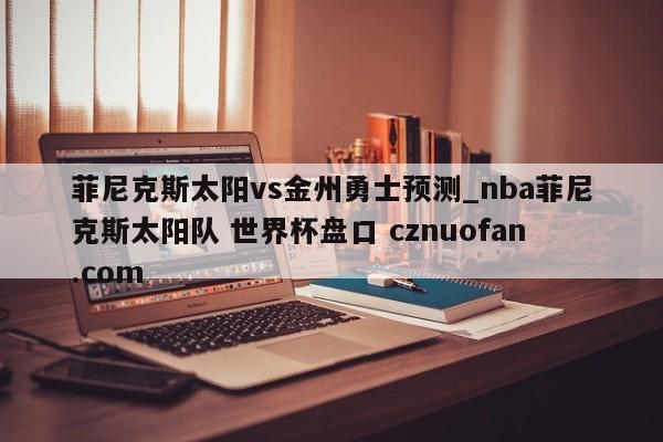 菲尼克斯太阳vs金州勇士预测_nba菲尼克斯太阳队 世界杯盘口 cznuofan.com