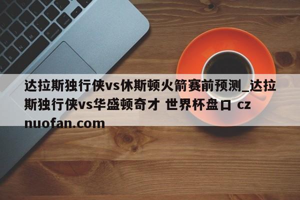 达拉斯独行侠vs休斯顿火箭赛前预测_达拉斯独行侠vs华盛顿奇才 世界杯盘口 cznuofan.com