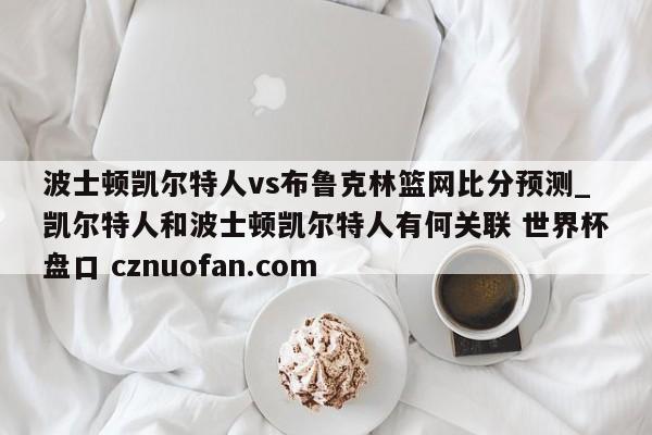 波士顿凯尔特人vs布鲁克林篮网比分预测_凯尔特人和波士顿凯尔特人有何关联 世界杯盘口 cznuofan.com